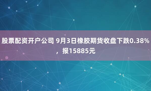股票配资开户公司 9月3日橡胶期货收盘下跌0.38%，报15885元