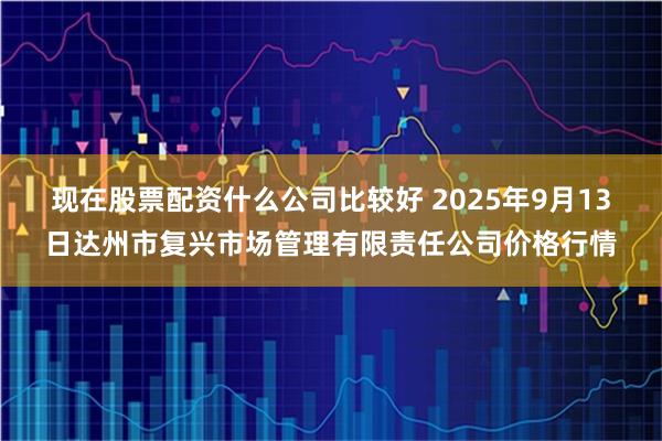 现在股票配资什么公司比较好 2025年9月13日达州市复兴市场管理有限责任公司价格行情