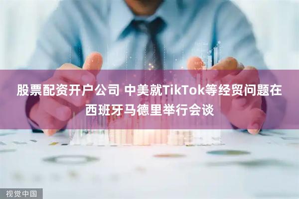 股票配资开户公司 中美就TikTok等经贸问题在西班牙马德里举行会谈