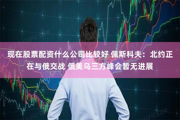 现在股票配资什么公司比较好 佩斯科夫：北约正在与俄交战 俄美乌三方峰会暂无进展