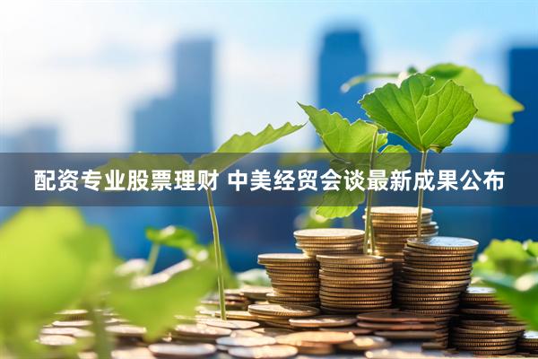 配资专业股票理财 中美经贸会谈最新成果公布