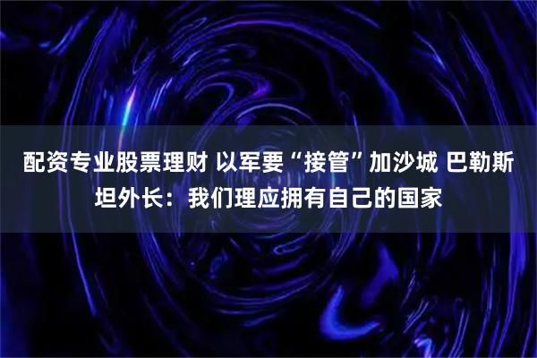 配资专业股票理财 以军要“接管”加沙城 巴勒斯坦外长：我们理应拥有自己的国家