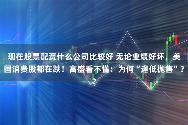 现在股票配资什么公司比较好 无论业绩好坏，美国消费股都在跌！高盛看不懂：为何“逢低抛售”？