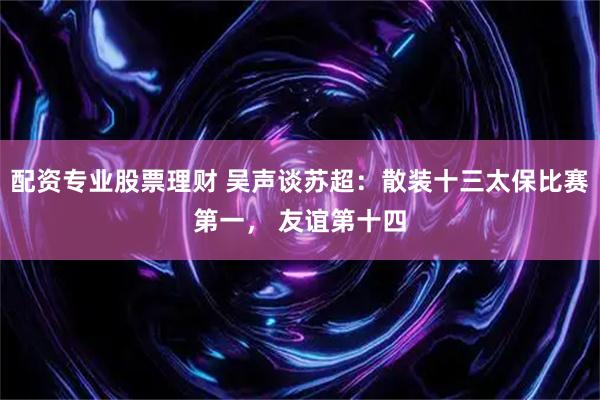 配资专业股票理财 吴声谈苏超：散装十三太保比赛第一， 友谊第十四
