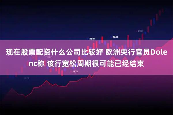 现在股票配资什么公司比较好 欧洲央行官员Dolenc称 该行宽松周期很可能已经结束