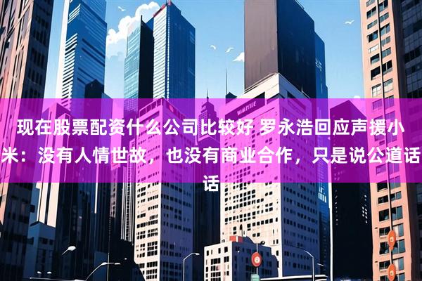现在股票配资什么公司比较好 罗永浩回应声援小米：没有人情世故，也没有商业合作，只是说公道话