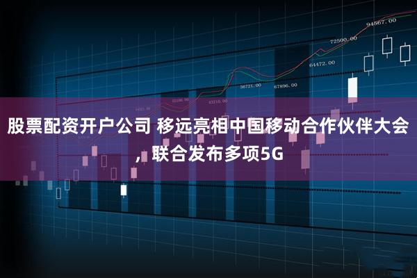 股票配资开户公司 移远亮相中国移动合作伙伴大会，联合发布多项5G