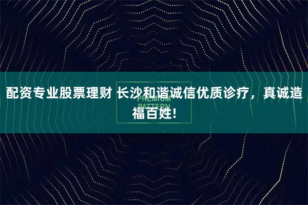 配资专业股票理财 长沙和谐诚信优质诊疗，真诚造福百姓!