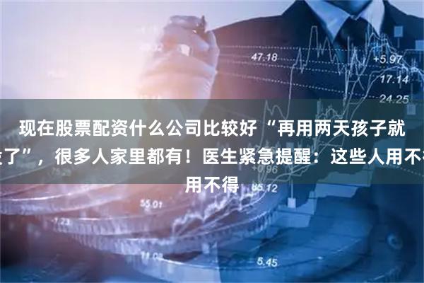现在股票配资什么公司比较好 “再用两天孩子就没了”，很多人家里都有！医生紧急提醒：这些人用不得
