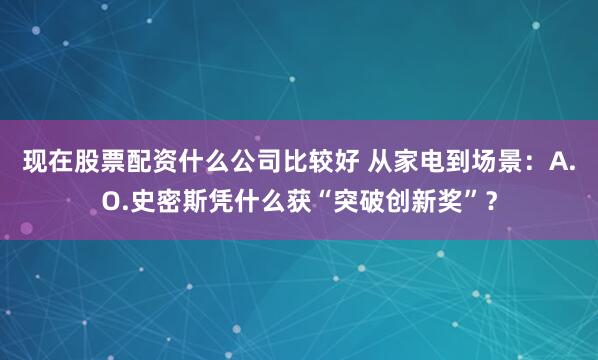 现在股票配资什么公司比较好 从家电到场景：A.O.史密斯凭什么获“突破创新奖”？