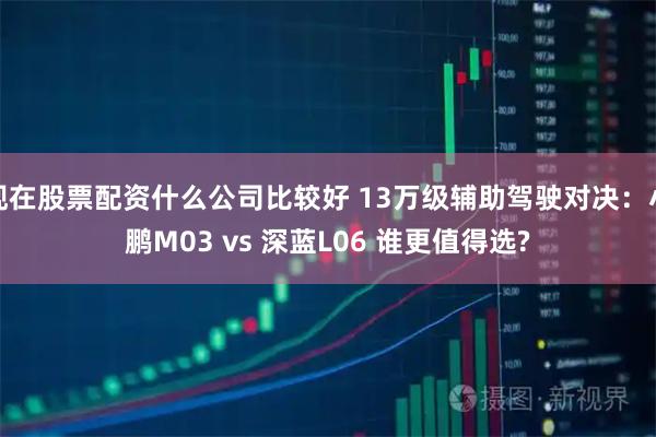 现在股票配资什么公司比较好 13万级辅助驾驶对决：小鹏M03 vs 深蓝L06 谁更值得选?