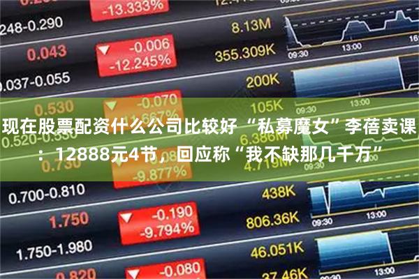 现在股票配资什么公司比较好 “私募魔女”李蓓卖课：12888元4节，回应称“我不缺那几千万”