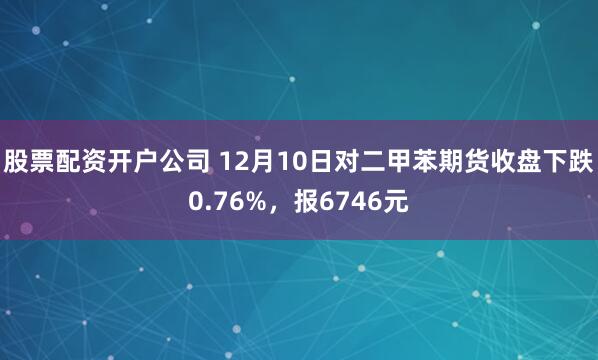 股票配资开户公司 12月10日对二甲苯期货收盘下跌0.76%，报6746元