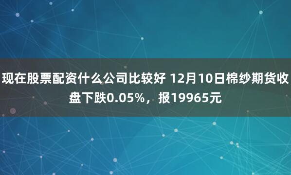现在股票配资什么公司比较好 12月10日棉纱期货收盘下跌0.05%，报19965元