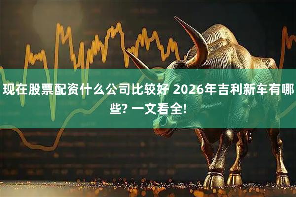 现在股票配资什么公司比较好 2026年吉利新车有哪些? 一文看全!