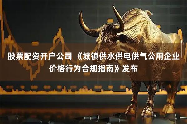 股票配资开户公司 《城镇供水供电供气公用企业价格行为合规指南》发布
