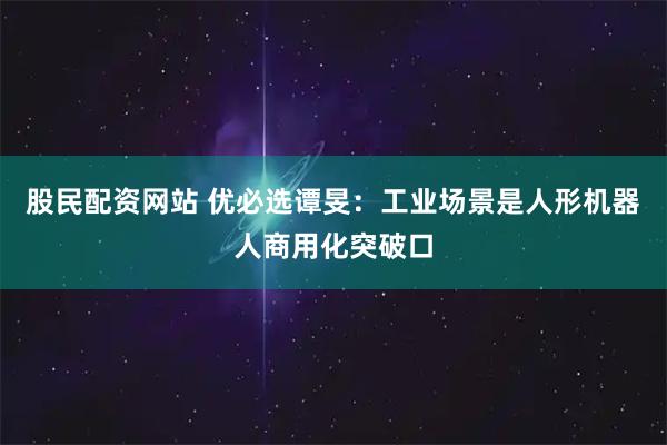 股民配资网站 优必选谭旻：工业场景是人形机器人商用化突破口