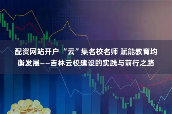 配资网站开户 “云”集名校名师 赋能教育均衡发展——吉林云校建设的实践与前行之路