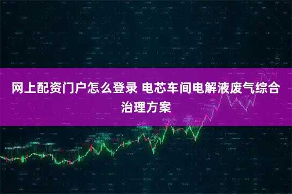 网上配资门户怎么登录 电芯车间电解液废气综合治理方案