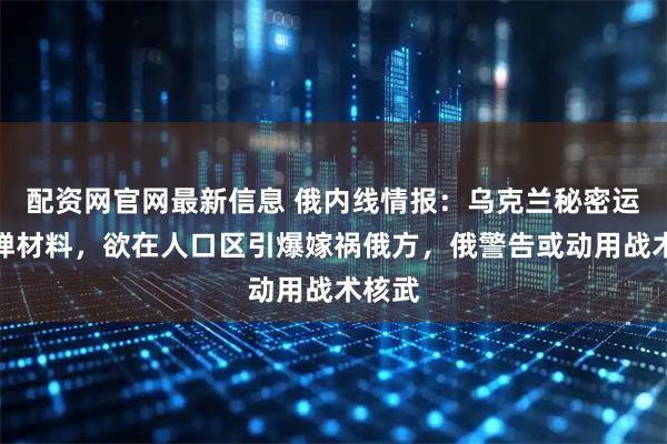 配资网官网最新信息 俄内线情报：乌克兰秘密运入脏弹材料，欲在人口区引爆嫁祸俄方，俄警告或动用战术核武