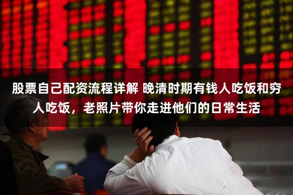 股票自己配资流程详解 晚清时期有钱人吃饭和穷人吃饭，老照片带你走进他们的日常生活