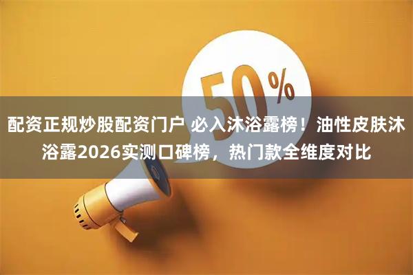 配资正规炒股配资门户 必入沐浴露榜！油性皮肤沐浴露2026实测口碑榜，热门款全维度对比