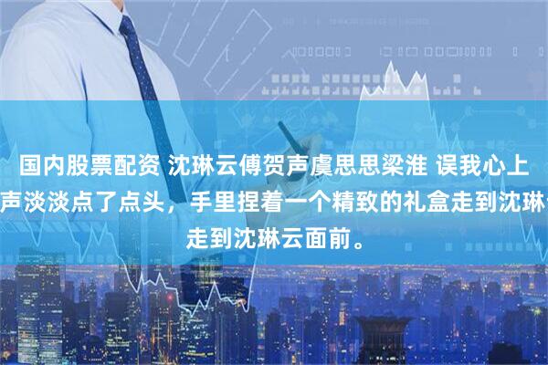 国内股票配资 沈琳云傅贺声虞思思梁淮 误我心上月 傅贺声淡淡点了点头，手里捏着一个精致的礼盒走到沈琳云面前。