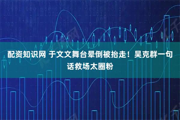 配资知识网 于文文舞台晕倒被抬走！吴克群一句话救场太圈粉