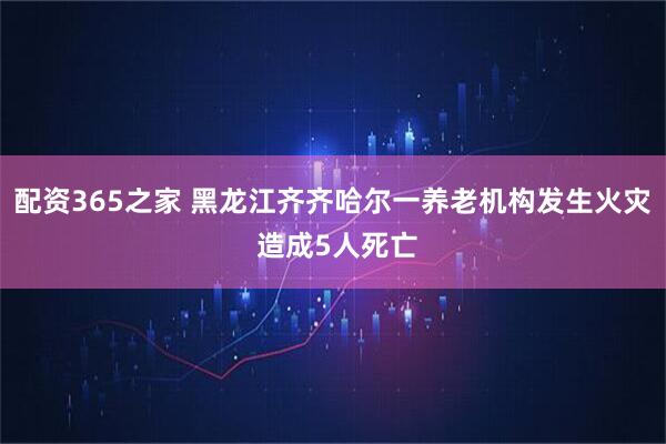 配资365之家 黑龙江齐齐哈尔一养老机构发生火灾 造成5人死亡