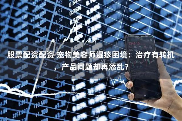 股票配资配资 宠物美容师湿疹困境：治疗有转机，产品问题却再添乱？