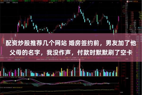 配资炒股推荐几个网站 婚房签约前，男友加了他父母的名字，我没作声，付款时默默刷了空卡