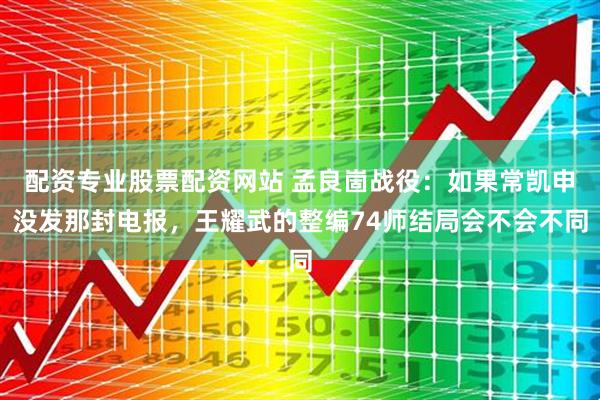 配资专业股票配资网站 孟良崮战役：如果常凯申没发那封电报，王耀武的整编74师结局会不会不同