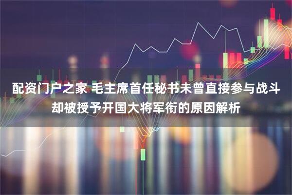 配资门户之家 毛主席首任秘书未曾直接参与战斗却被授予开国大将军衔的原因解析