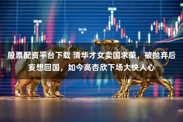 股票配资平台下载 清华才女卖国求荣，被抛弃后妄想回国，如今高杏欣下场大快人心