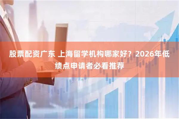 股票配资广东 上海留学机构哪家好？2026年低绩点申请者必看推荐