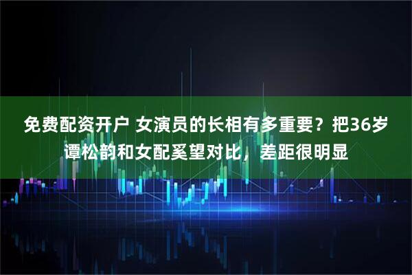 免费配资开户 女演员的长相有多重要？把36岁谭松韵和女配奚望对比，差距很明显