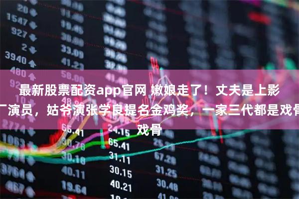 最新股票配资app官网 嫩娘走了！丈夫是上影厂演员，姑爷演张学良提名金鸡奖，一家三代都是戏骨