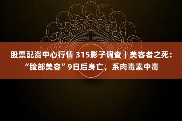 股票配资中心行情 315影子调查｜美容者之死：“脸部美容”9日后身亡，系肉毒素中毒