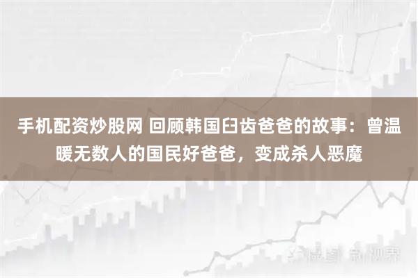 手机配资炒股网 回顾韩国臼齿爸爸的故事：曾温暖无数人的国民好爸爸，变成杀人恶魔