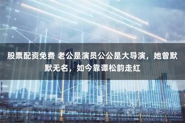 股票配资免费 老公是演员公公是大导演，她曾默默无名，如今靠谭松韵走红