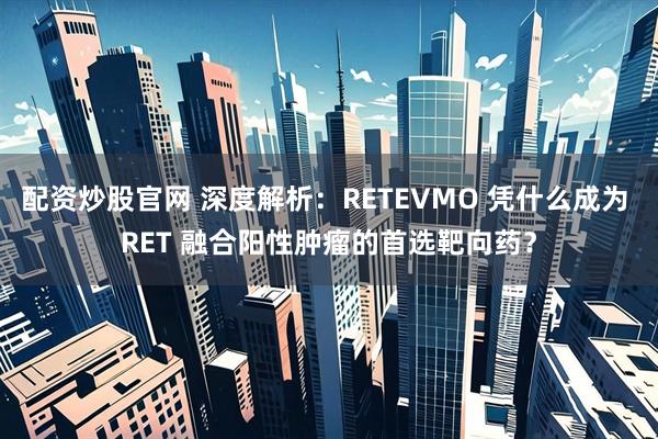 配资炒股官网 深度解析:RETEVMO 凭什么成为 RET 融合阳性肿瘤的首选靶向药?