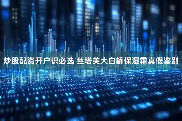 炒股配资开户识必选 丝塔芙大白罐保湿霜真假鉴别