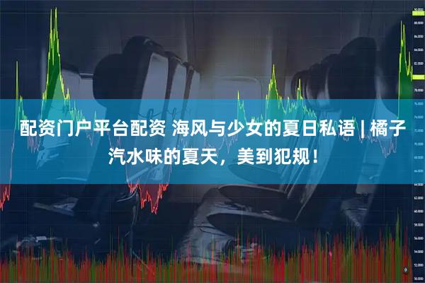 配资门户平台配资 海风与少女的夏日私语 | 橘子汽水味的夏天，美到犯规！