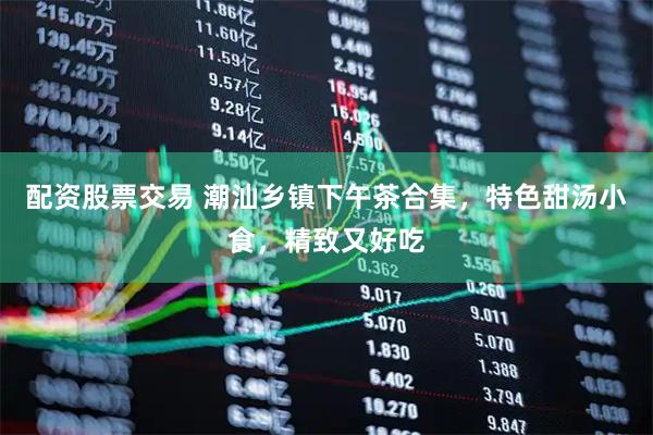 配资股票交易 潮汕乡镇下午茶合集，特色甜汤小食，精致又好吃