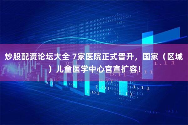 炒股配资论坛大全 7家医院正式晋升，国家（区域）儿童医学中心官宣扩容！