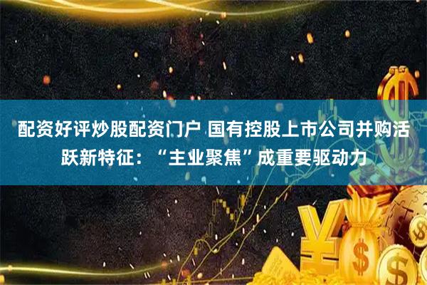 配资好评炒股配资门户 国有控股上市公司并购活跃新特征：“主业聚焦”成重要驱动力