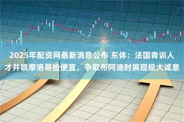 2025年配资网最新消息公布 东体：法国青训人才井喷摩洛哥捡便宜，争取布阿迪时展现极大诚意