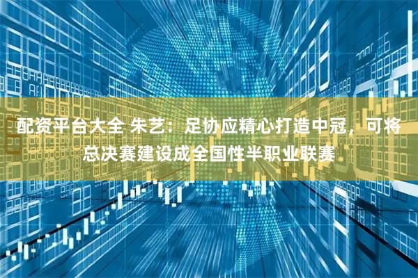 配资平台大全 朱艺:足协应精心打造中冠,可将总决赛建设成全国性半职业联赛