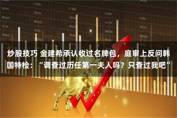 炒股技巧 金建希承认收过名牌包，庭审上反问韩国特检：“调查过历任第一夫人吗？只查过我吧”