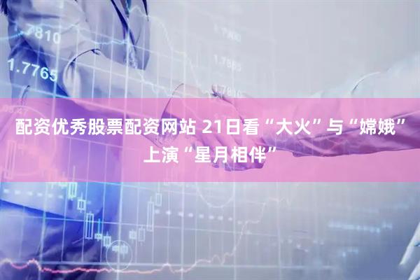 配资优秀股票配资网站 21日看“大火”与“嫦娥”上演“星月相伴”